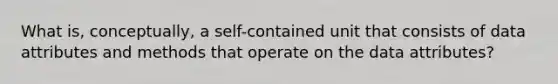 What is, conceptually, a self-contained unit that consists of data attributes and methods that operate on the data attributes?