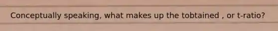Conceptually speaking, what makes up the tobtained , or t-ratio?
