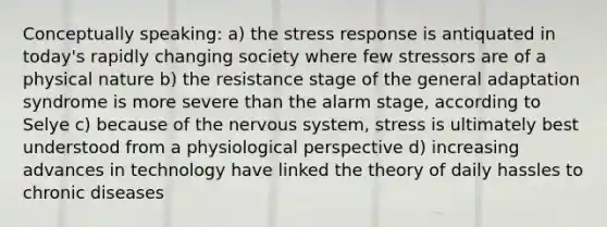 Conceptually speaking: a) the stress response is antiquated in today's rapidly changing society where few stressors are of a physical nature b) the resistance stage of the general adaptation syndrome is more severe than the alarm stage, according to Selye c) because of the nervous system, stress is ultimately best understood from a physiological perspective d) increasing advances in technology have linked the theory of daily hassles to chronic diseases