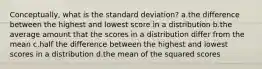 Conceptually, what is the standard deviation? a.the difference between the highest and lowest score in a distribution b.the average amount that the scores in a distribution differ from the mean c.half the difference between the highest and lowest scores in a distribution d.the mean of the squared scores