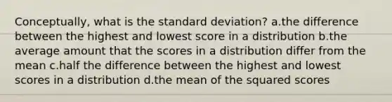 Conceptually, what is the standard deviation? a.the difference between the highest and lowest score in a distribution b.the average amount that the scores in a distribution differ from the mean c.half the difference between the highest and lowest scores in a distribution d.the mean of the squared scores