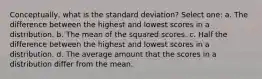 Conceptually, what is the standard deviation? Select one: a. The difference between the highest and lowest scores in a distribution. b. The mean of the squared scores. c. Half the difference between the highest and lowest scores in a distribution. d. The average amount that the scores in a distribution differ from the mean.