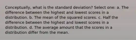 Conceptually, what is the standard deviation? Select one: a. The difference between the highest and lowest scores in a distribution. b. The mean of the squared scores. c. Half the difference between the highest and lowest scores in a distribution. d. The average amount that the scores in a distribution differ from the mean.