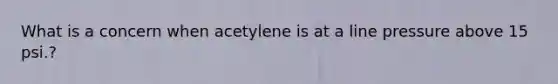 What is a concern when acetylene is at a line pressure above 15 psi.?