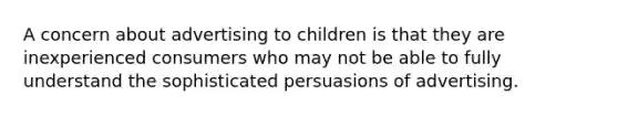 A concern about advertising to children is that they are inexperienced consumers who may not be able to fully understand the sophisticated persuasions of advertising.