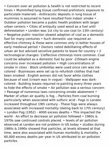 • Concern over air pollution & health is not restricted to recent times • Mummified lung tissue confirmed prehistoric exposure to particulate materials - Anthracotic deposits in lung tissue of mummies is assumed to have resulted from indoor smoke • Outdoor pollution became a public health problem with larger urban centers • Cities of antiquity used wood as a fuel until deforestation • London was 1st city to use coal (in 13th century) • Negative public reaction slowed adoption of coal as a domestic fuel for many centuries • Such domestic use required an effective chimney & these were common only in better houses of early medieval period • Doctors noted debilitating effects of urban air but advised sensitive patents to leave for country • 2 technological changes: 1)effective chimneys more common. Coal could be adopted as a domestic fuel by poor -2)Steam engine concerns over increased pollution • High concentrations of smoke in cities - Black umbrellas were used since rain was ink-colored - Businesses were set up to refurbish clothes that had been smoked - English women did not favor white clothes because of soot (cream was in vogue) - Wallpaper was dark-colored - Building leases required re-painting every three years to hide the effects of smoke • Air pollution was a serious concern • Passage of numerous laws concerning smoke abatement • Marker of urban air quality is fog. - Particles from coal burning particularly when associated with sulfuric acid - Fogs in London increased throughout 19th century - These fogs were always associated with increased mortality (dating back to 17th century) • London Fog (1952) - 4000 excess deaths • This impacted the world - An effort to decrease air pollution followed • 1960s & 1970s saw continued controls placed. • levels of air pollution observed at London are not problem in US today • studies during 1980s & 1990s showed that particles, at levels allowed at that time, were also associated with human morbidity & mortality. • 60,000 excess deaths per year in US attributed to air pollution particles