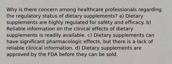 Why is there concern among healthcare professionals regarding the regulatory status of dietary supplements? a) Dietary supplements are highly regulated for safety and efficacy. b) Reliable information on the clinical effects of dietary supplements is readily available. c) Dietary supplements can have significant pharmacologic effects, but there is a lack of reliable clinical information. d) Dietary supplements are approved by the FDA before they can be sold.