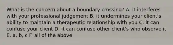 What is the concern about a boundary crossing? A. it interferes with your professional judgement B. it undermines your client's ability to maintain a therapeutic relationship with you C. it can confuse your client D. it can confuse other client's who observe it E. a, b, c F. all of the above