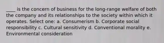 ____ is the concern of business for the long-range welfare of both the company and its relationships to the society within which it operates. Select one: a. Consumerism b. Corporate social responsibility c. Cultural sensitivity d. Conventional morality e. Environmental consideration