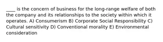 ____ is the concern of business for the long-range welfare of both the company and its relationships to the society within which it operates. A) Consumerism B) Corporate Social Responsibility C) Cultural sensitivity D) Conventional morality E) Environmental consideration