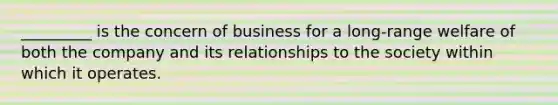 _________ is the concern of business for a long-range welfare of both the company and its relationships to the society within which it operates.