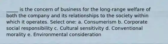 _____ is the concern of business for the long-range welfare of both the company and its relationships to the society within which it operates. Select one: a. Consumerism b. Corporate social responsibility c. Cultural sensitivity d. Conventional morality e. Environmental consideration