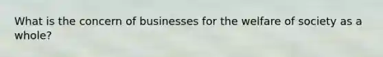 What is the concern of businesses for the welfare of society as a whole?