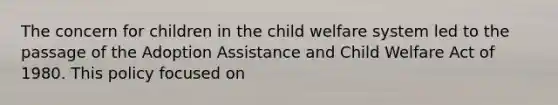 The concern for children in the child welfare system led to the passage of the Adoption Assistance and Child Welfare Act of 1980. This policy focused on