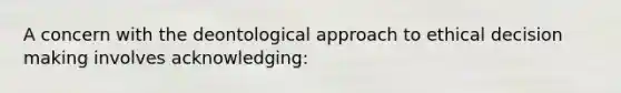 A concern with the deontological approach to ethical decision making involves acknowledging: