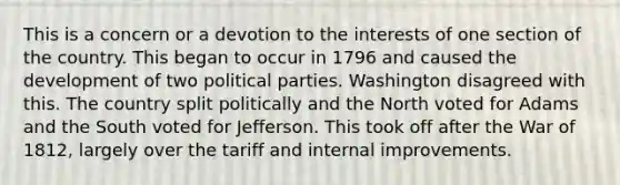 This is a concern or a devotion to the interests of one section of the country. This began to occur in 1796 and caused the development of two political parties. Washington disagreed with this. The country split politically and the North voted for Adams and the South voted for Jefferson. This took off after the War of 1812, largely over the tariff and internal improvements.