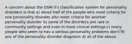 A concern about the DSM-5's classification system for personality disorders is that a) about half of the people who meet criteria for one personality disorder also meet criteria for another personality disorder b) some of the disorders are rare in community settings and even in most clinical settings c) many people who seem to hav a serious personality problems don't fit any of the personality disorder diagnosis d) all of the above