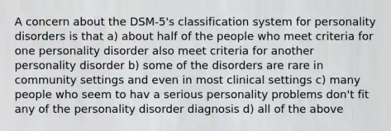 A concern about the DSM-5's classification system for personality disorders is that a) about half of the people who meet criteria for one personality disorder also meet criteria for another personality disorder b) some of the disorders are rare in community settings and even in most clinical settings c) many people who seem to hav a serious personality problems don't fit any of the personality disorder diagnosis d) all of the above