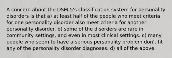 A concern about the DSM-5's classification system for personality disorders is that a) at least half of the people who meet criteria for one personality disorder also meet criteria for another personality disorder. b) some of the disorders are rare in community settings, and even in most clinical settings. c) many people who seem to have a serious personality problem don't fit any of the personality disorder diagnoses. d) all of the above.