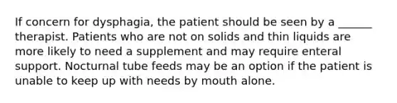 If concern for dysphagia, the patient should be seen by a ______ therapist. Patients who are not on solids and thin liquids are more likely to need a supplement and may require enteral support. Nocturnal tube feeds may be an option if the patient is unable to keep up with needs by mouth alone.