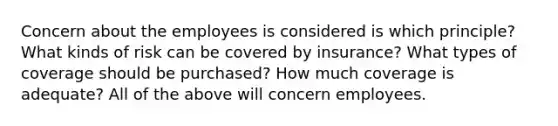 Concern about the employees is considered is which principle? What kinds of risk can be covered by insurance? What types of coverage should be purchased? How much coverage is adequate? All of the above will concern employees.