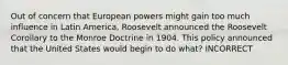 Out of concern that European powers might gain too much influence in Latin America, Roosevelt announced the Roosevelt Corollary to the Monroe Doctrine in 1904. This policy announced that the United States would begin to do what? INCORRECT