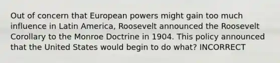 Out of concern that European powers might gain too much influence in Latin America, Roosevelt announced the Roosevelt Corollary to the Monroe Doctrine in 1904. This policy announced that the United States would begin to do what? INCORRECT