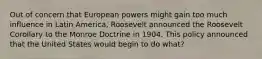 Out of concern that European powers might gain too much influence in Latin America, Roosevelt announced the Roosevelt Corollary to the Monroe Doctrine in 1904. This policy announced that the United States would begin to do what?