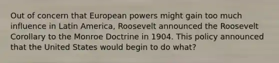 Out of concern that European powers might gain too much influence in Latin America, Roosevelt announced the Roosevelt Corollary to the Monroe Doctrine in 1904. This policy announced that the United States would begin to do what?