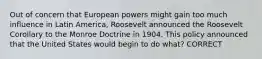 Out of concern that European powers might gain too much influence in Latin America, Roosevelt announced the Roosevelt Corollary to the Monroe Doctrine in 1904. This policy announced that the United States would begin to do what? CORRECT