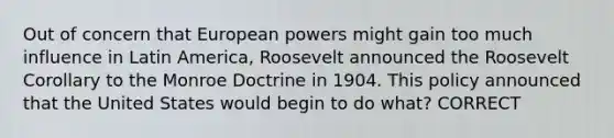 Out of concern that European powers might gain too much influence in Latin America, Roosevelt announced the Roosevelt Corollary to the Monroe Doctrine in 1904. This policy announced that the United States would begin to do what? CORRECT