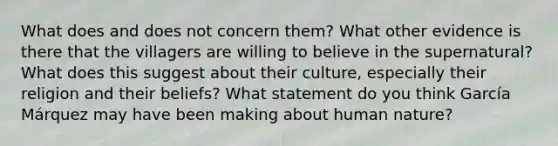 What does and does not concern them? What other evidence is there that the villagers are willing to believe in the supernatural? What does this suggest about their culture, especially their religion and their beliefs? What statement do you think García Márquez may have been making about human nature?