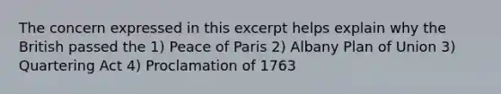 The concern expressed in this excerpt helps explain why the British passed the 1) Peace of Paris 2) Albany Plan of Union 3) Quartering Act 4) Proclamation of 1763