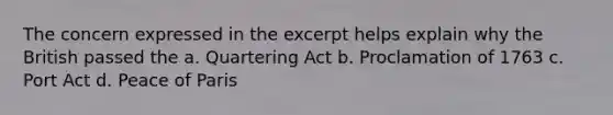 The concern expressed in the excerpt helps explain why the British passed the a. Quartering Act b. Proclamation of 1763 c. Port Act d. Peace of Paris