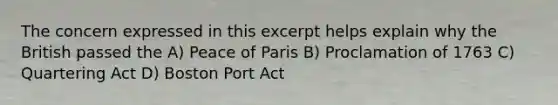 The concern expressed in this excerpt helps explain why the British passed the A) Peace of Paris B) Proclamation of 1763 C) Quartering Act D) Boston Port Act