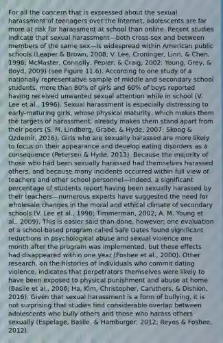 For all the concern that is expressed about the sexual harassment of teenagers over the Internet, adolescents are far more at risk for harassment at school than online. Recent studies indicate that sexual harassment—both cross-sex and between members of the same sex—is widespread within American public schools (Leaper & Brown, 2008; V. Lee, Croninger, Linn, & Chen, 1996; McMaster, Connolly, Pepler, & Craig, 2002; Young, Grey, & Boyd, 2009) (see Figure 11.6). According to one study of a nationally representative sample of middle and secondary school students, more than 80% of girls and 60% of boys reported having received unwanted sexual attention while in school (V. Lee et al., 1996). Sexual harassment is especially distressing to early-maturing girls, whose physical maturity, which makes them the targets of harassment, already makes them stand apart from their peers (S. M. Lindberg, Grabe, & Hyde, 2007; Skoog & Özdemir, 2016). Girls who are sexually harassed are more likely to focus on their appearance and develop eating disorders as a consequence (Petersen & Hyde, 2013). Because the majority of those who had been sexually harassed had themselves harassed others, and because many incidents occurred within full view of teachers and other school personnel—indeed, a significant percentage of students report having been sexually harassed by their teachers—numerous experts have suggested the need for wholesale changes in the moral and ethical climate of secondary schools (V. Lee et al., 1996; Timmerman, 2002; A. M. Young et al., 2009). This is easier said than done, however; one evaluation of a school-based program called Safe Dates found significant reductions in psychological abuse and sexual violence one month after the program was implemented, but these effects had disappeared within one year (Foshee et al., 2000). Other research, on the histories of individuals who commit dating violence, indicates that perpetrators themselves were likely to have been exposed to physical punishment and abuse at home (Basile et al., 2006; Ha, Kim, Christopher, Caruthers, & Dishion, 2016). Given that sexual harassment is a form of bullying, it is not surprising that studies find considerable overlap between adolescents who bully others and those who harass others sexually (Espelage, Basile, & Hamburger, 2012; Reyes & Foshee, 2012).