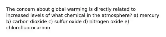 The concern about global warming is directly related to increased levels of what chemical in the atmosphere? a) mercury b) carbon dioxide c) sulfur oxide d) nitrogen oxide e) chlorofluorocarbon