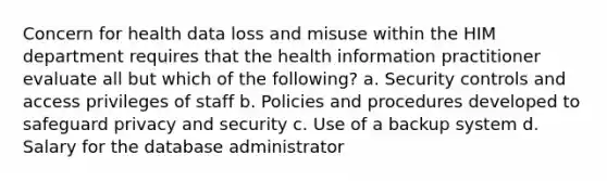 Concern for health data loss and misuse within the HIM department requires that the health information practitioner evaluate all but which of the following? a. Security controls and access privileges of staff b. Policies and procedures developed to safeguard privacy and security c. Use of a backup system d. Salary for the database administrator