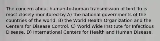 The concern about human-to-human transmission of bird flu is most closely monitored by A) the national governments of the countries of the world. B) the World Health Organization and the Centers for Disease Control. C) World Wide Institute for Infectious Disease. D) International Centers for Health and Human Disease.