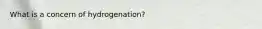 What is a concern of hydrogenation?