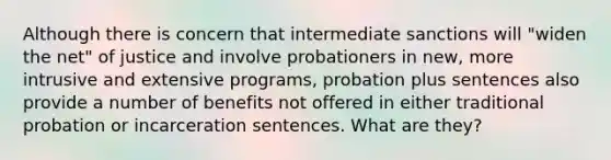 Although there is concern that intermediate sanctions will "widen the net" of justice and involve probationers in new, more intrusive and extensive programs, probation plus sentences also provide a number of benefits not offered in either traditional probation or incarceration sentences. What are they?