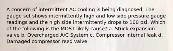 A concern of intermittent AC cooling is being diagnosed. The gauge set shows intermittently high and low side pressure gauge readings and the high side intermittently drops to 100 psi. Which of the following is the MOST likely cause? a. Stuck expansion valve b. Overcharged A/C System c. Compressor internal leak d. Damaged compressor reed valve