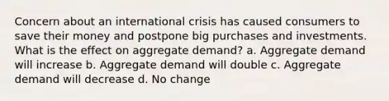 Concern about an international crisis has caused consumers to save their money and postpone big purchases and investments. What is the effect on aggregate demand? a. Aggregate demand will increase b. Aggregate demand will double c. Aggregate demand will decrease d. No change