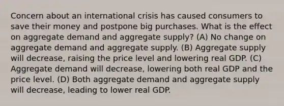 Concern about an international crisis has caused consumers to save their money and postpone big purchases. What is the effect on aggregate demand and aggregate supply? (A) No change on aggregate demand and aggregate supply. (B) Aggregate supply will decrease, raising the price level and lowering real GDP. (C) Aggregate demand will decrease, lowering both real GDP and the price level. (D) Both aggregate demand and aggregate supply will decrease, leading to lower real GDP.