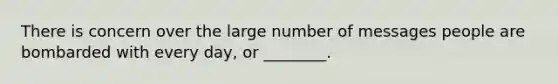 There is concern over the large number of messages people are bombarded with every day, or ________.