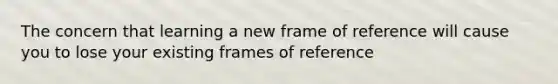 The concern that learning a new frame of reference will cause you to lose your existing frames of reference