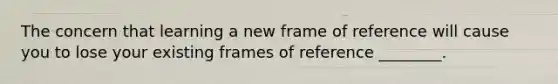 The concern that learning a new frame of reference will cause you to lose your existing frames of reference ________.