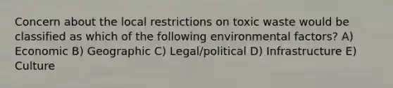 Concern about the local restrictions on toxic waste would be classified as which of the following environmental factors? A) Economic B) Geographic C) Legal/political D) Infrastructure E) Culture