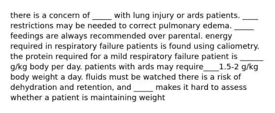 there is a concern of _____ with lung injury or ards patients. ____ restrictions may be needed to correct pulmonary edema. _____ feedings are always recommended over parental. energy required in respiratory failure patients is found using caliometry. the protein required for a mild respiratory failure patient is ______ g/kg body per day. patients with ards may require____1.5-2 g/kg body weight a day. fluids must be watched there is a risk of dehydration and retention, and _____ makes it hard to assess whether a patient is maintaining weight