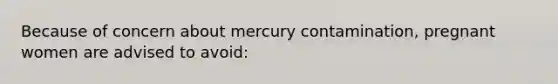 Because of concern about mercury contamination, pregnant women are advised to avoid: